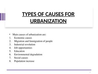 TYPES OF CAUSES FOR
URBANIZATION
• Main causes of urbanization are:
1. Economic causes
2. Migration and Immigration of people
3. Industrial revolution
4. Job opportunities
5. Education
6. Environmental degradation
7. Social causes
8. Population increase
4
 