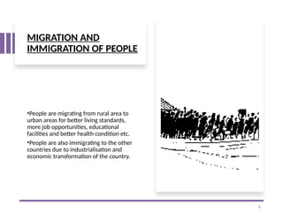 MIGRATION AND
IMMIGRATION OF PEOPLE
•People are migrating from rural area to
urban areas for better living standards,
more job opportunities, educational
facilities and better health condition etc.
•People are also immigrating to the other
countries due to industrialisation and
economic transformation of the country.
6
 