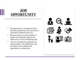 JOB
OPPORTUNITY
• Job opportunity is an important factor
that draws people from the rural areas to
seek better livelihood in the city.
• However, there are certain number of
people who frequently migrate into
urban areas to access well-paying jobs.
• Services and industries generate and
increase higher value-added jobs, and
this leads to more employment
opportunities in urban areas.
8
 