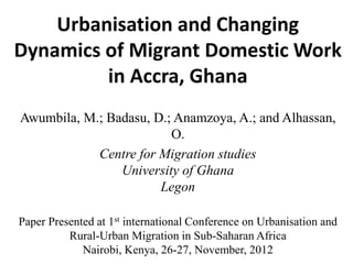 Urbanisation and Changing Dynamics of Migrant Domestic Work in Accra, Ghana 
Awumbila, M.; Badasu, D.; Anamzoya, A.; and Alhassan, O. 
Centre for Migration studiesUniversity of GhanaLegon 
Paper Presented at 1stinternational Conference on Urbanisation and Rural-Urban Migration in Sub-Saharan Africa 
Nairobi, Kenya, 26-27, November, 2012  