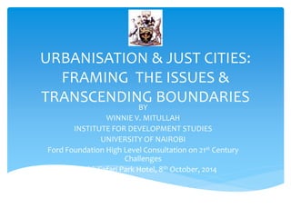 URBANISATION & JUST CITIES:
FRAMING THE ISSUES &
TRANSCENDING BOUNDARIES
BY
WINNIE V. MITULLAH
INSTITUTE FOR DEVELOPMENT STUDIES
UNIVERSITY OF NAIROBI
Ford Foundation High Level Consultation on 21st Century
Challenges
Nairobi, Safari Park Hotel, 8th October, 2014
 