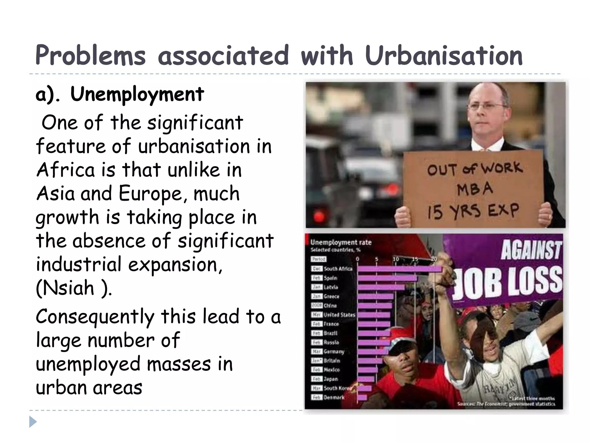 Problems associated with Urbanisation
a). Unemployment
One of the significant
feature of urbanisation in
Africa is that unlike in
Asia and Europe, much
growth is taking place in
the absence of significant
industrial expansion,
(Nsiah ).
Consequently this lead to a
large number of
unemployed masses in
urban areas
 