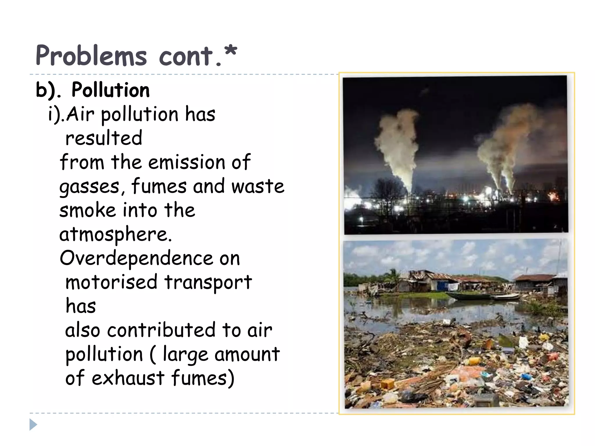 Problems cont.*
b). Pollution
i).Air pollution has
resulted
from the emission of
gasses, fumes and waste
smoke into the
atmosphere.
Overdependence on
motorised transport
has
also contributed to air
pollution ( large amount
of exhaust fumes)
 