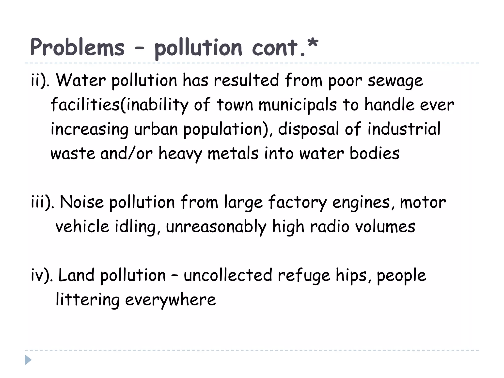 Problems – pollution cont.*
ii). Water pollution has resulted from poor sewage
facilities(inability of town municipals to handle ever
increasing urban population), disposal of industrial
waste and/or heavy metals into water bodies
iii). Noise pollution from large factory engines, motor
vehicle idling, unreasonably high radio volumes
iv). Land pollution – uncollected refuge hips, people
littering everywhere
 