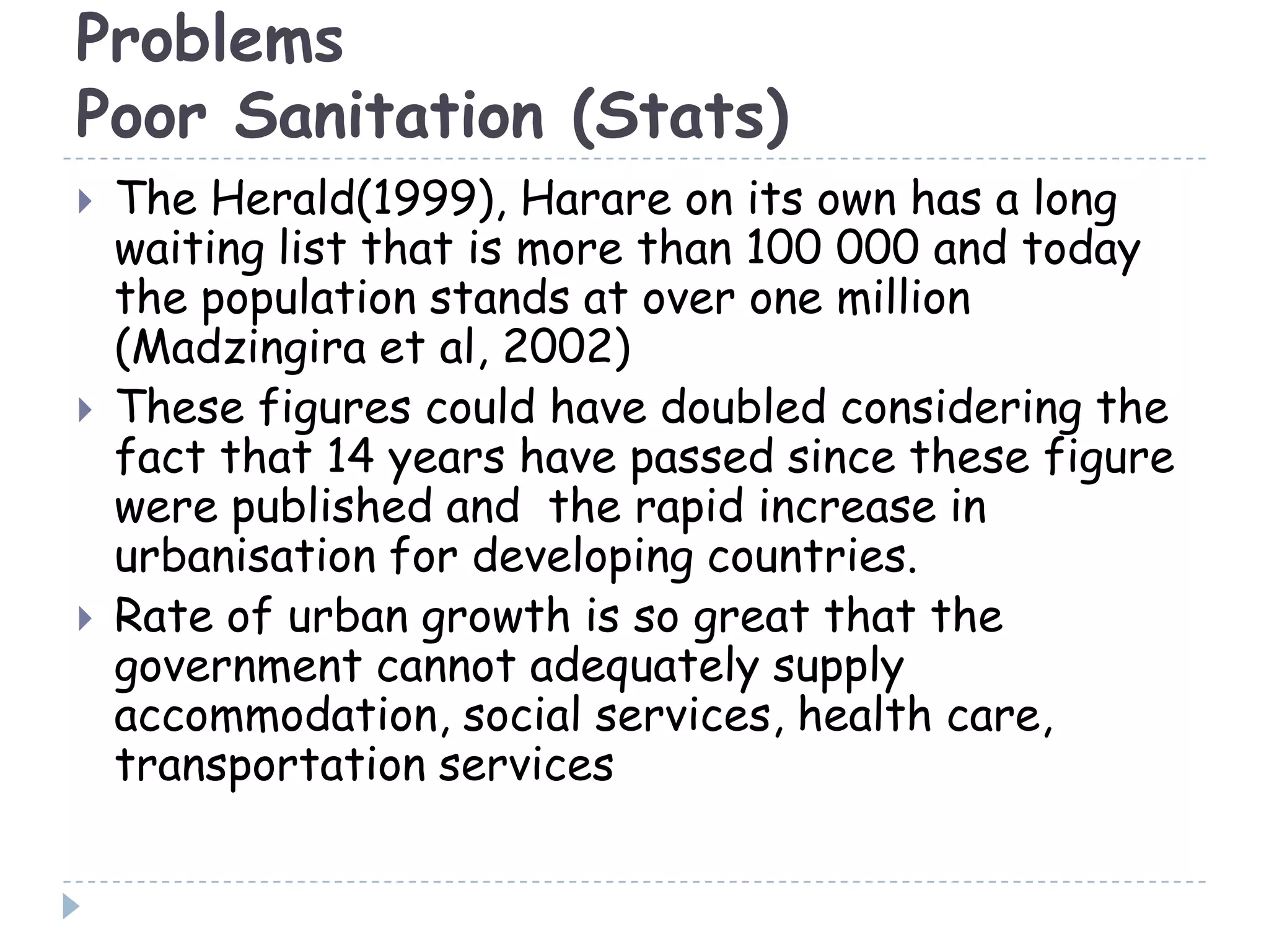 Problems
Poor Sanitation (Stats)
 The Herald(1999), Harare on its own has a long
waiting list that is more than 100 000 and today
the population stands at over one million
(Madzingira et al, 2002)
 These figures could have doubled considering the
fact that 14 years have passed since these figure
were published and the rapid increase in
urbanisation for developing countries.
 Rate of urban growth is so great that the
government cannot adequately supply
accommodation, social services, health care,
transportation services
 