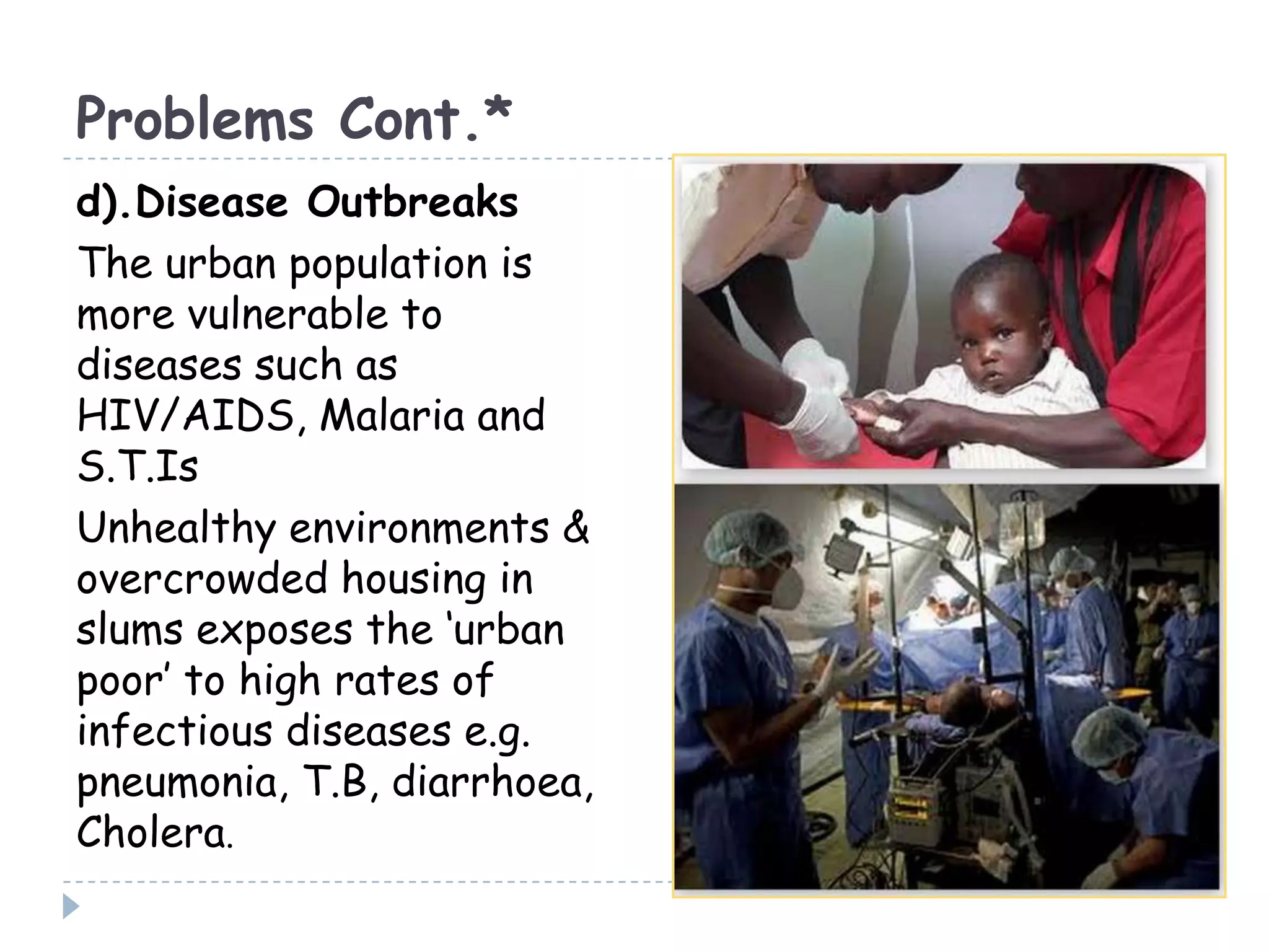 Problems Cont.*
d).Disease Outbreaks
The urban population is
more vulnerable to
diseases such as
HIV/AIDS, Malaria and
S.T.Is
Unhealthy environments &
overcrowded housing in
slums exposes the ‘urban
poor’ to high rates of
infectious diseases e.g.
pneumonia, T.B, diarrhoea,
Cholera.
 