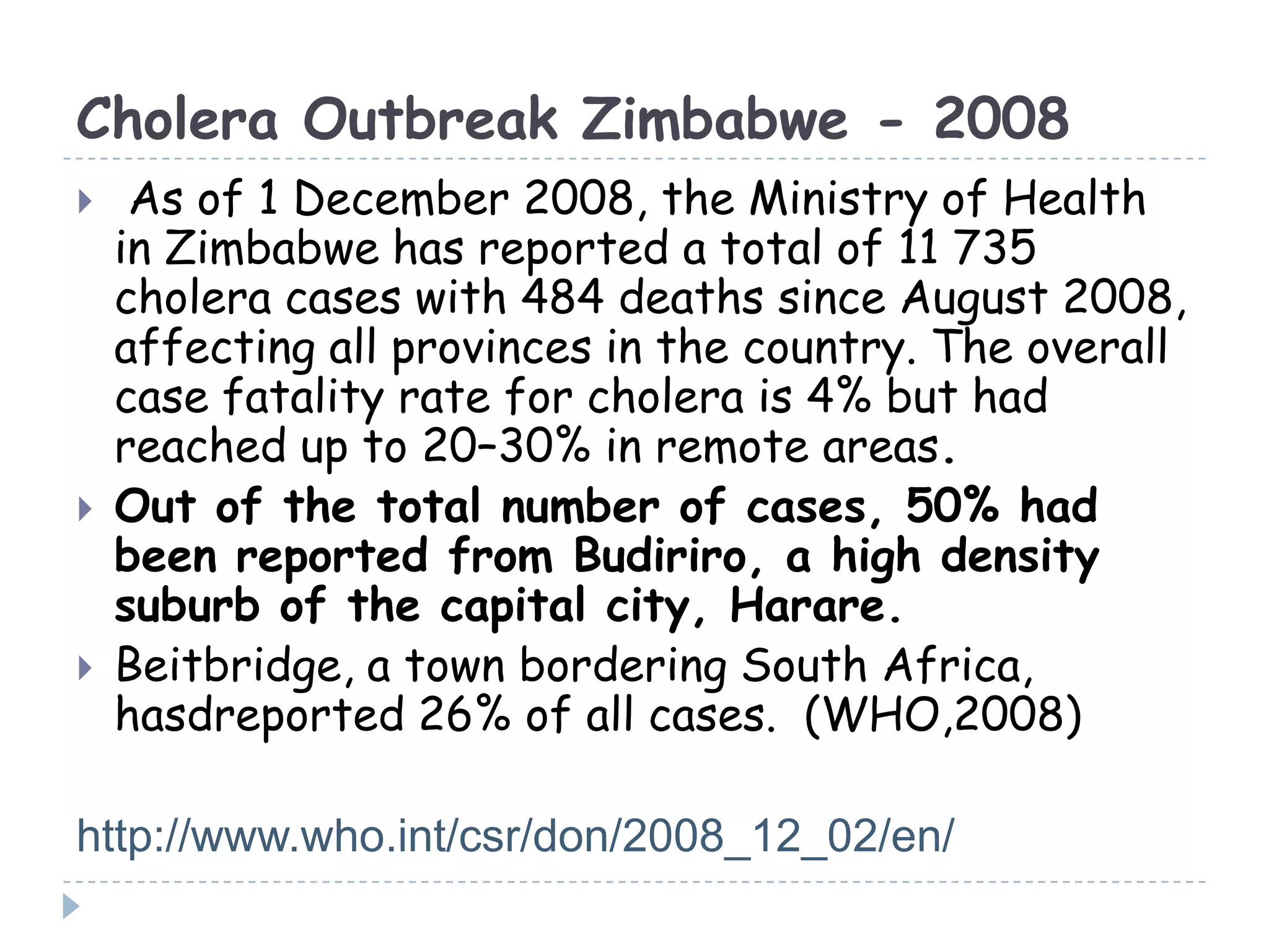 Cholera Outbreak Zimbabwe - 2008
 As of 1 December 2008, the Ministry of Health
in Zimbabwe has reported a total of 11 735
cholera cases with 484 deaths since August 2008,
affecting all provinces in the country. The overall
case fatality rate for cholera is 4% but had
reached up to 20–30% in remote areas.
 Out of the total number of cases, 50% had
been reported from Budiriro, a high density
suburb of the capital city, Harare.
 Beitbridge, a town bordering South Africa,
hasdreported 26% of all cases. (WHO,2008)
http://www.who.int/csr/don/2008_12_02/en/
 