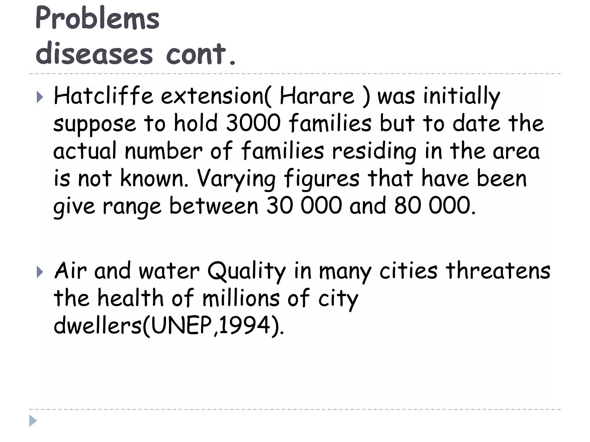 Problems
diseases cont.
 Hatcliffe extension( Harare ) was initially
suppose to hold 3000 families but to date the
actual number of families residing in the area
is not known. Varying figures that have been
give range between 30 000 and 80 000.
 Air and water Quality in many cities threatens
the health of millions of city
dwellers(UNEP,1994).
 