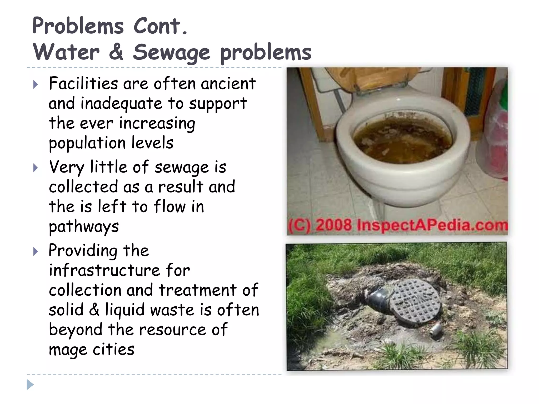 Problems Cont.
Water & Sewage problems
 Facilities are often ancient
and inadequate to support
the ever increasing
population levels
 Very little of sewage is
collected as a result and
the is left to flow in
pathways
 Providing the
infrastructure for
collection and treatment of
solid & liquid waste is often
beyond the resource of
mage cities
 