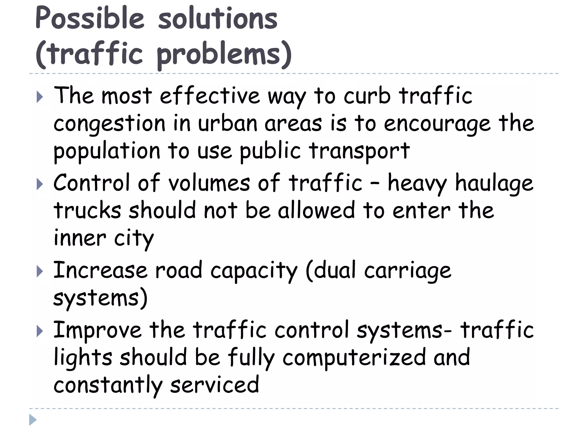 Possible solutions
(traffic problems)
 The most effective way to curb traffic
congestion in urban areas is to encourage the
population to use public transport
 Control of volumes of traffic – heavy haulage
trucks should not be allowed to enter the
inner city
 Increase road capacity (dual carriage
systems)
 Improve the traffic control systems- traffic
lights should be fully computerized and
constantly serviced
 