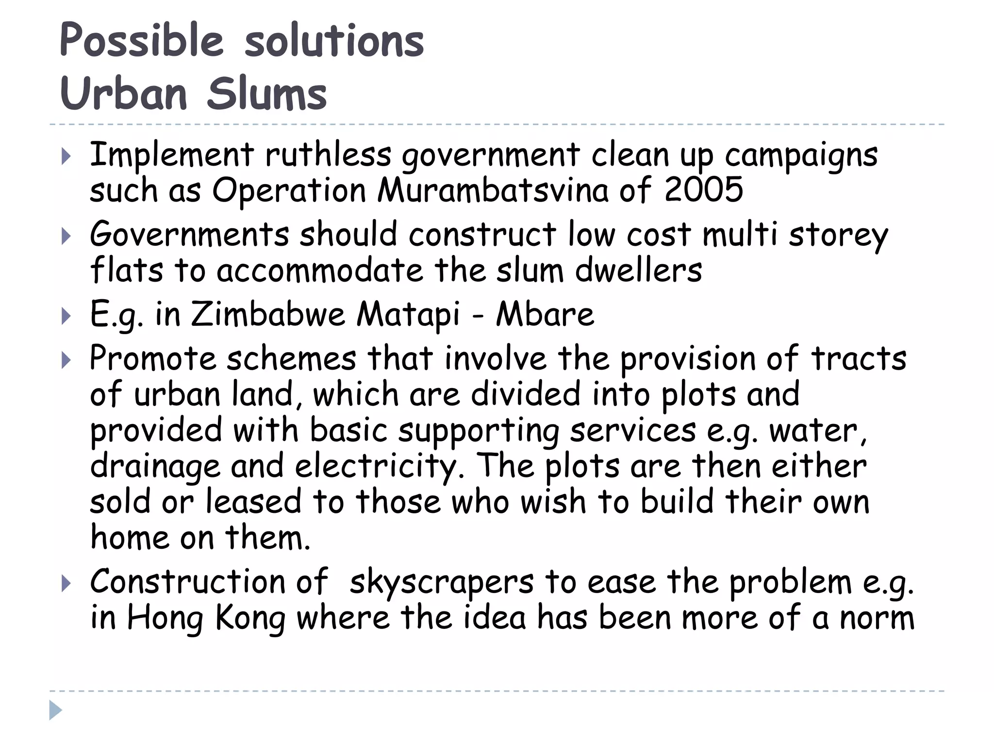 Possible solutions
Urban Slums
 Implement ruthless government clean up campaigns
such as Operation Murambatsvina of 2005
 Governments should construct low cost multi storey
flats to accommodate the slum dwellers
 E.g. in Zimbabwe Matapi - Mbare
 Promote schemes that involve the provision of tracts
of urban land, which are divided into plots and
provided with basic supporting services e.g. water,
drainage and electricity. The plots are then either
sold or leased to those who wish to build their own
home on them.
 Construction of skyscrapers to ease the problem e.g.
in Hong Kong where the idea has been more of a norm
 