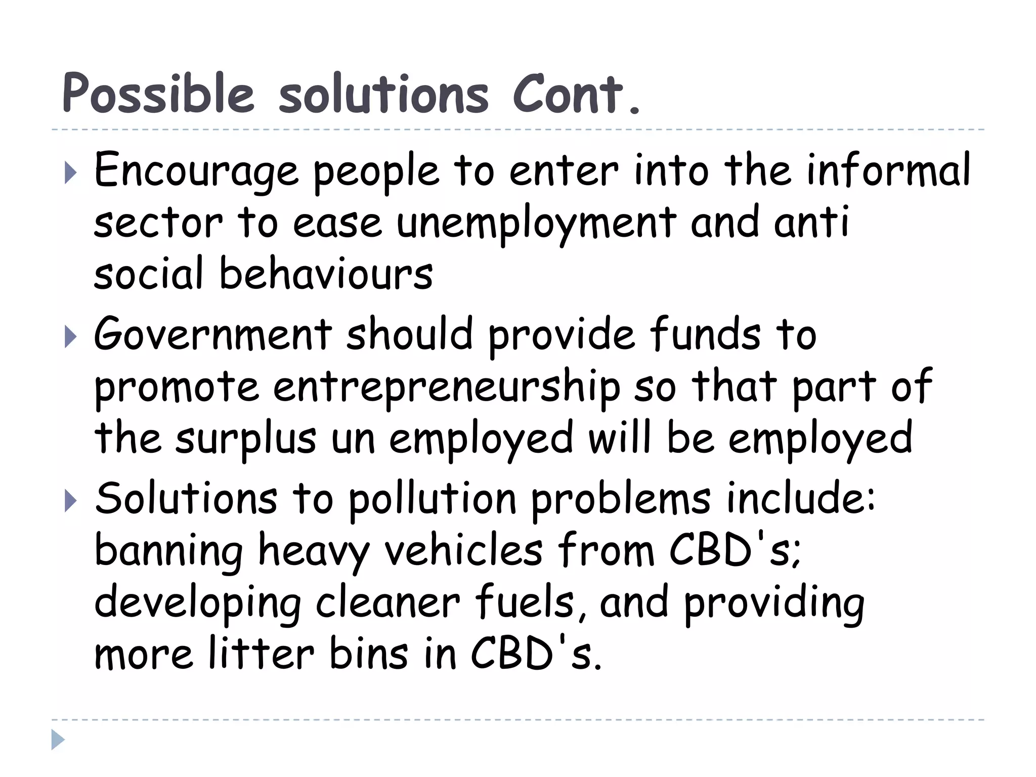 Possible solutions Cont.
 Encourage people to enter into the informal
sector to ease unemployment and anti
social behaviours
 Government should provide funds to
promote entrepreneurship so that part of
the surplus un employed will be employed
 Solutions to pollution problems include:
banning heavy vehicles from CBD's;
developing cleaner fuels, and providing
more litter bins in CBD's.
 