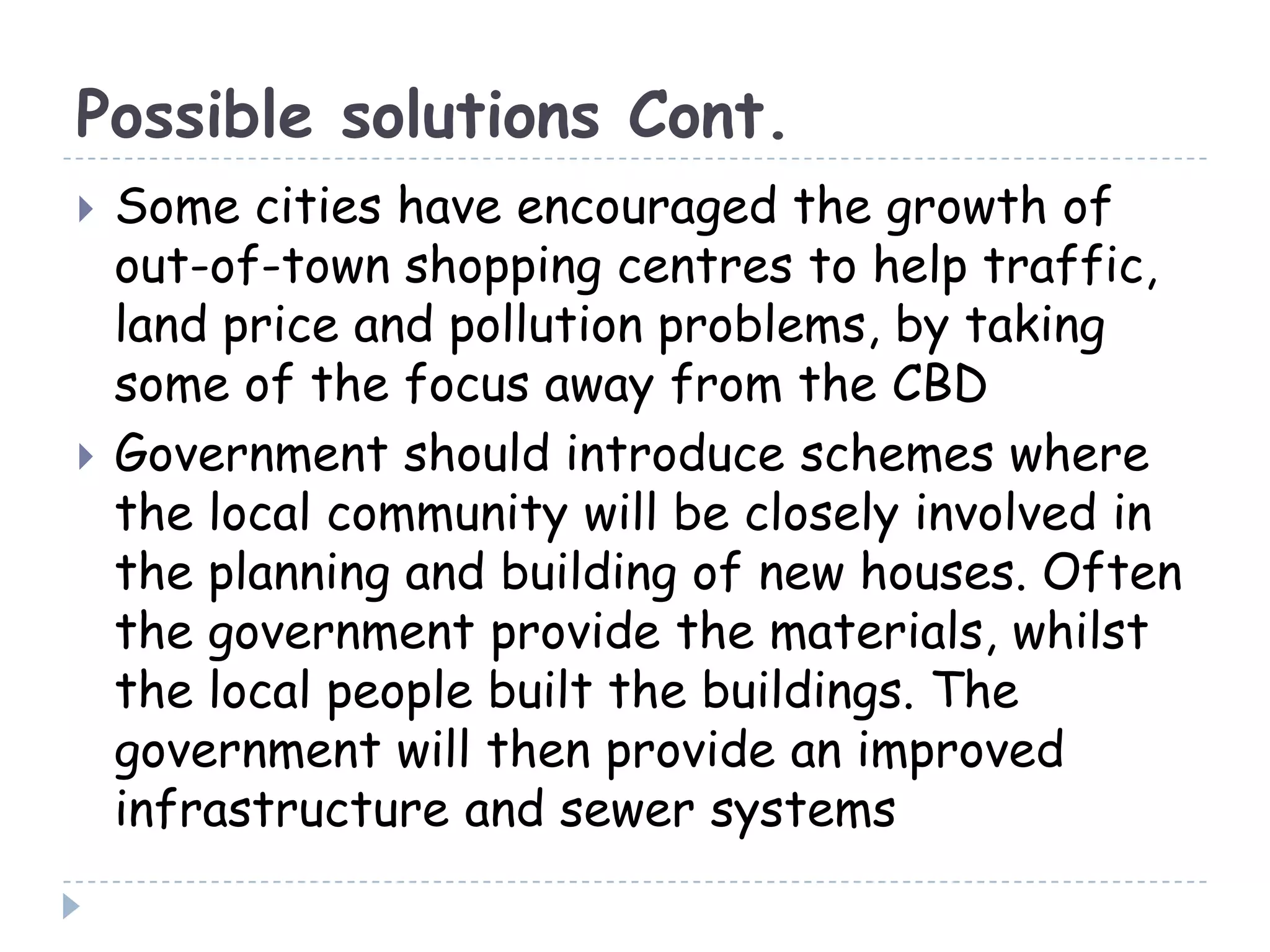 Possible solutions Cont.
 Some cities have encouraged the growth of
out-of-town shopping centres to help traffic,
land price and pollution problems, by taking
some of the focus away from the CBD
 Government should introduce schemes where
the local community will be closely involved in
the planning and building of new houses. Often
the government provide the materials, whilst
the local people built the buildings. The
government will then provide an improved
infrastructure and sewer systems
 