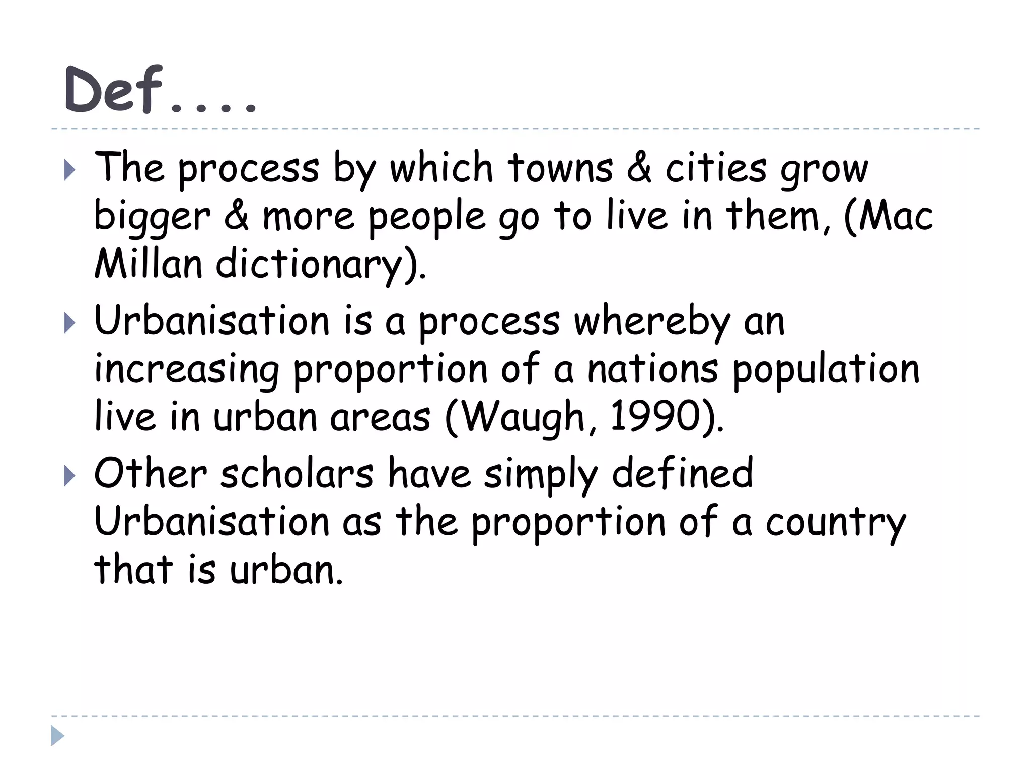 Def....
 The process by which towns & cities grow
bigger & more people go to live in them, (Mac
Millan dictionary).
 Urbanisation is a process whereby an
increasing proportion of a nations population
live in urban areas (Waugh, 1990).
 Other scholars have simply defined
Urbanisation as the proportion of a country
that is urban.
 