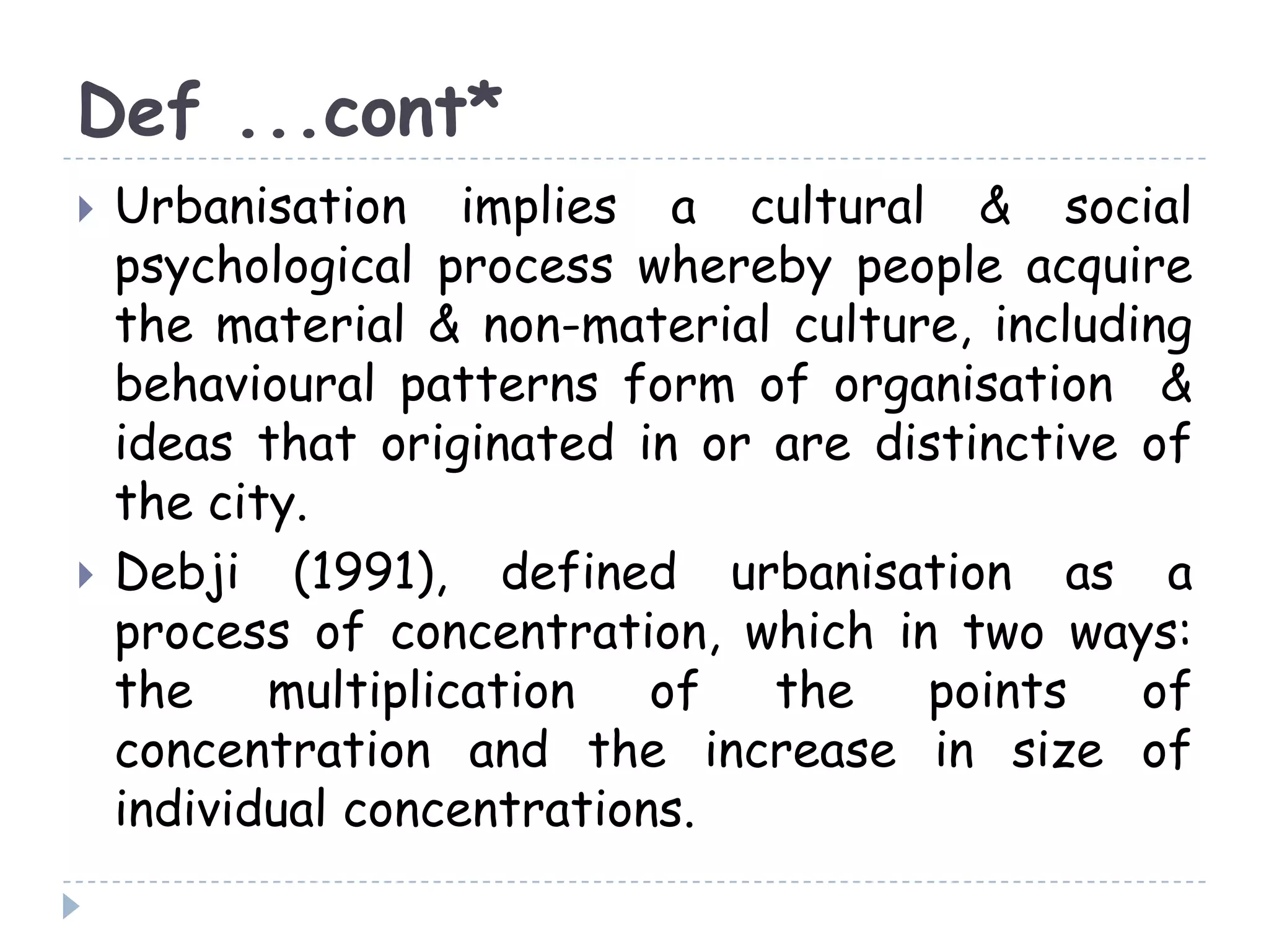 Def ...cont*
 Urbanisation implies a cultural & social
psychological process whereby people acquire
the material & non-material culture, including
behavioural patterns form of organisation &
ideas that originated in or are distinctive of
the city.
 Debji (1991), defined urbanisation as a
process of concentration, which in two ways:
the multiplication of the points of
concentration and the increase in size of
individual concentrations.
 
