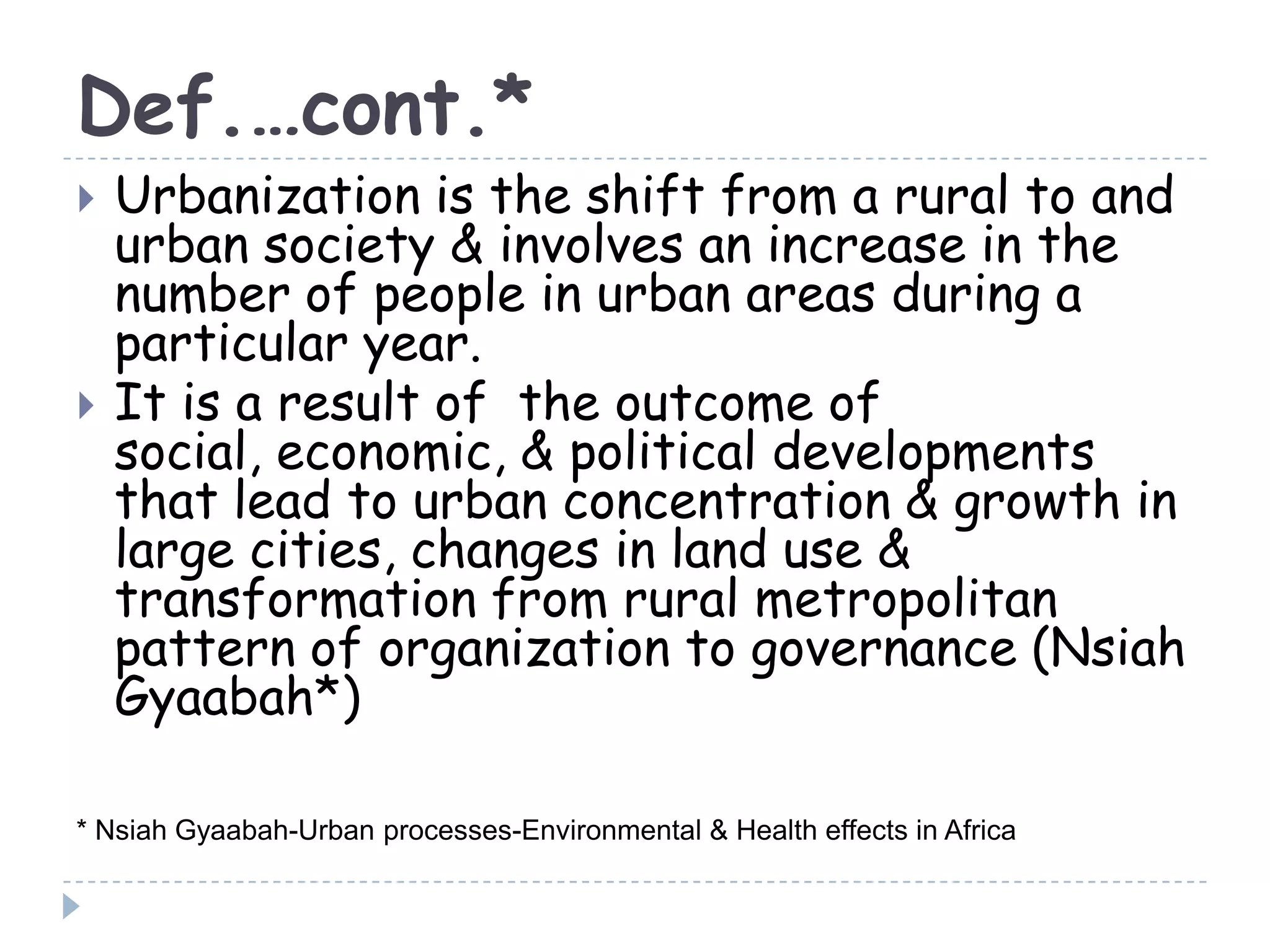 Def.…cont.*
 Urbanization is the shift from a rural to and
urban society & involves an increase in the
number of people in urban areas during a
particular year.
 It is a result of the outcome of
social, economic, & political developments
that lead to urban concentration & growth in
large cities, changes in land use &
transformation from rural metropolitan
pattern of organization to governance (Nsiah
Gyaabah*)
* Nsiah Gyaabah-Urban processes-Environmental & Health effects in Africa
 