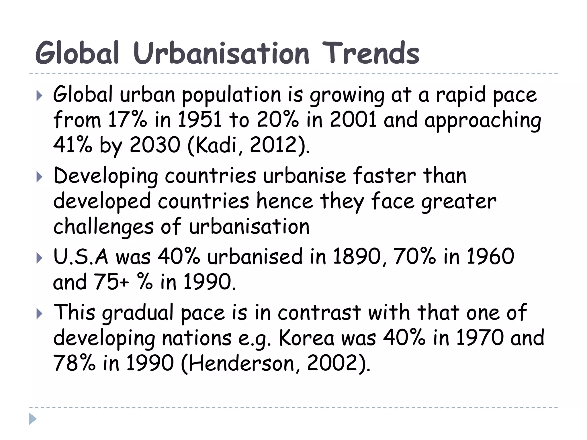 Global Urbanisation Trends
 Global urban population is growing at a rapid pace
from 17% in 1951 to 20% in 2001 and approaching
41% by 2030 (Kadi, 2012).
 Developing countries urbanise faster than
developed countries hence they face greater
challenges of urbanisation
 U.S.A was 40% urbanised in 1890, 70% in 1960
and 75+ % in 1990.
 This gradual pace is in contrast with that one of
developing nations e.g. Korea was 40% in 1970 and
78% in 1990 (Henderson, 2002).
 