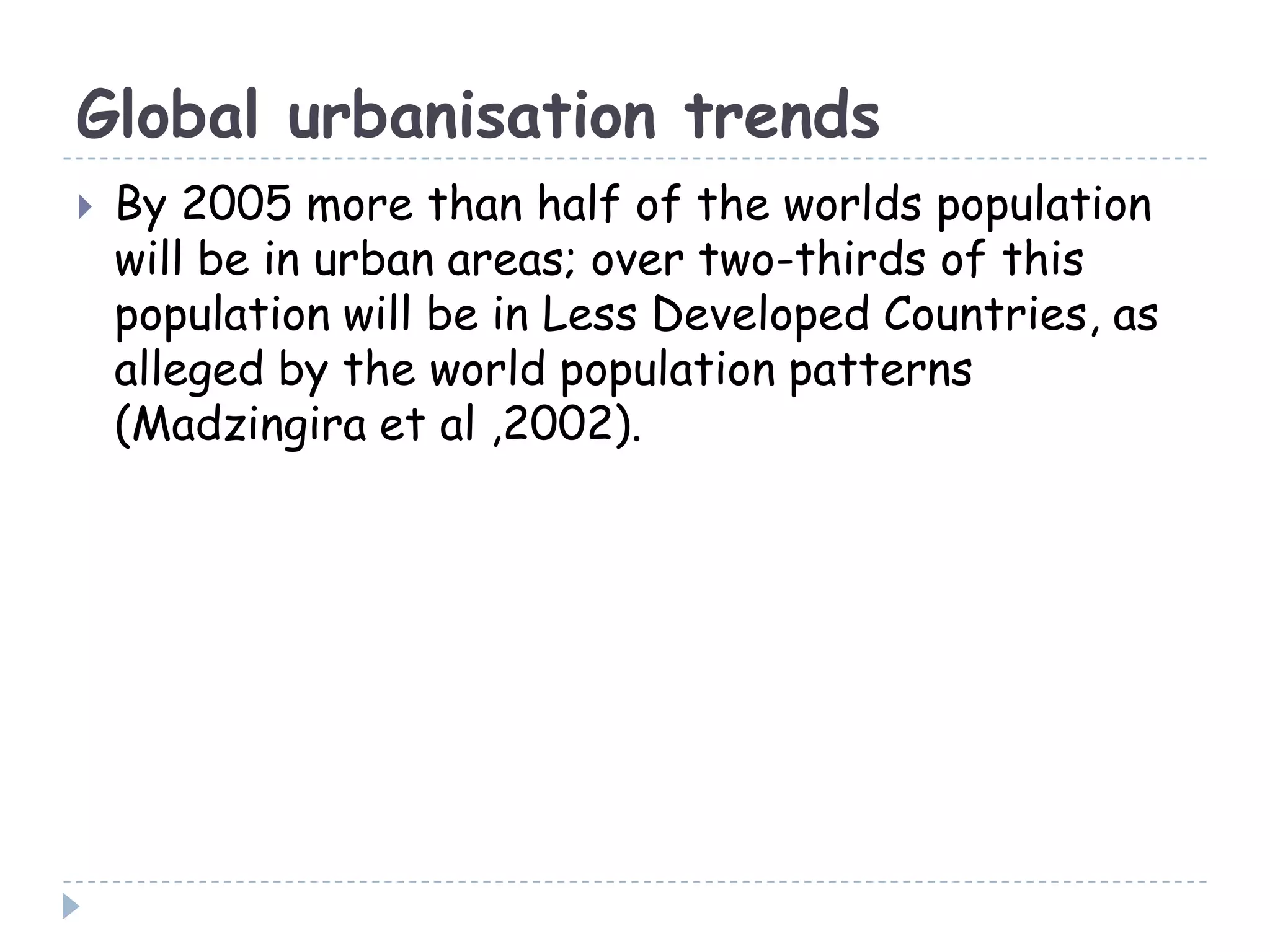 Global urbanisation trends
 By 2005 more than half of the worlds population
will be in urban areas; over two-thirds of this
population will be in Less Developed Countries, as
alleged by the world population patterns
(Madzingira et al ,2002).
 