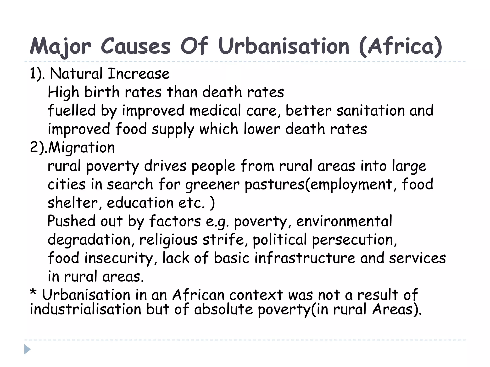 Major Causes Of Urbanisation (Africa)
1). Natural Increase
High birth rates than death rates
fuelled by improved medical care, better sanitation and
improved food supply which lower death rates
2).Migration
rural poverty drives people from rural areas into large
cities in search for greener pastures(employment, food
shelter, education etc. )
Pushed out by factors e.g. poverty, environmental
degradation, religious strife, political persecution,
food insecurity, lack of basic infrastructure and services
in rural areas.
* Urbanisation in an African context was not a result of
industrialisation but of absolute poverty(in rural Areas).
 