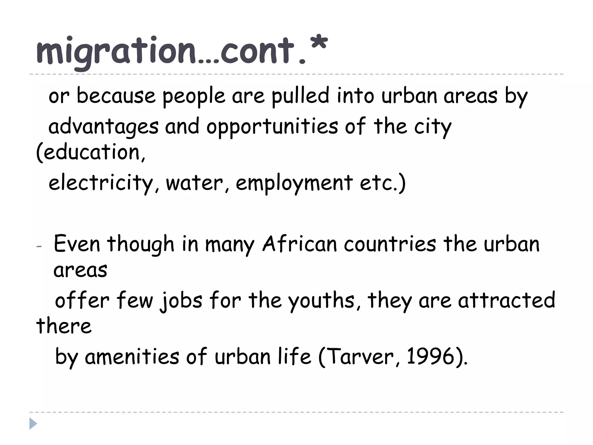 migration…cont.*
or because people are pulled into urban areas by
advantages and opportunities of the city
(education,
electricity, water, employment etc.)
- Even though in many African countries the urban
areas
offer few jobs for the youths, they are attracted
there
by amenities of urban life (Tarver, 1996).
 