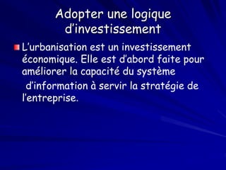 Adopter une logique
d’investissement
L’urbanisation est un investissement
économique. Elle est d’abord faite pour
améliorer la capacité du système
d’information à servir la stratégie de
l’entreprise.
 
