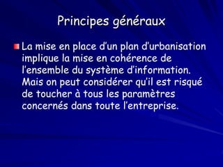 Principes généraux
La mise en place d’un plan d’urbanisation
implique la mise en cohérence de
l’ensemble du système d’information.
Mais on peut considérer qu’il est risqué
de toucher à tous les paramètres
concernés dans toute l’entreprise.
 