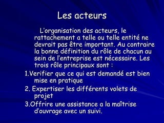 Les acteurs
L’organisation des acteurs, le
rattachement a telle ou telle entité ne
devrait pas être important. Au contraire
la bonne définition du rôle de chacun au
sein de l’entreprise est nécessaire. Les
trois rôle principaux sont :
1.Verifier que ce qui est demandé est bien
mise en pratique
2. Expertiser les différents volets de
projet
3.Offrire une assistance a la maîtrise
d’ouvrage avec un suivi.
 