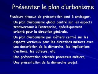 Présenter le plan d’urbanisme
Plusieurs niveaux de présentation sont à envisager:
 Un plan d’urbanisme global centré sur les aspects
transversaux à l’entreprise, spécifiquement
orienté pour la direction générale.
 Un plan d’urbanisme par métiers centré sur les
aspects verticaux pour les directions métiers avec
une description de la démarche, les implications
d’actions, les acteurs, etc.
 Une présentation orientée processus métiers,
 Une présentation de la démarche projet,
 