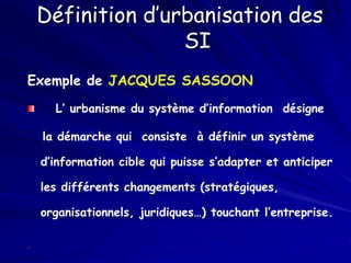 Définition d’urbanisation des
SI
Exemple de JACQUES SASSOON
L’ urbanisme du système d’information désigne
la démarche qui consiste à définir un système
d’information cible qui puisse s’adapter et anticiper
les différents changements (stratégiques,
organisationnels, juridiques…) touchant l’entreprise.
.
 