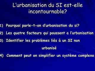 L’urbanisation du SI est-elle
incontournable?
1) Pourquoi parle-t-on d’urbanisation du si?
2) Les quatre facteurs qui poussent a l’urbanisation
3) Identifier les problèmes liés à un SI non
urbanisé
4) Comment peut on simplifier un système complexe
 