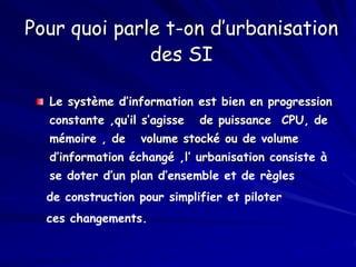 Pour quoi parle t-on d’urbanisation
des SI
Le système d’information est bien en progression
constante ,qu’il s’agisse de puissance CPU, de
mémoire , de volume stocké ou de volume
d’information échangé ,l’ urbanisation consiste à
se doter d’un plan d’ensemble et de règles
de construction pour simplifier et piloter
ces changements.
 