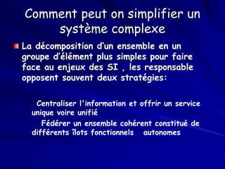 Comment peut on simplifier un
système complexe
La décomposition d’un ensemble en un
groupe d’élément plus simples pour faire
face au enjeux des SI , les responsable
opposent souvent deux stratégies:
 Centraliser l'information et offrir un service
unique voire unifié
 Fédérer un ensemble cohérent constitué de
différents îlots fonctionnels autonomes
 