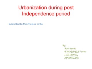 Urbanization during post 
Independence period 
Submitted to:Mrs.Thuhina sinha 
By: 
Ravi varma 
B.Tech(plng),2nd sem 
11011ba019, 
JNA&FAU,SPA. 
 