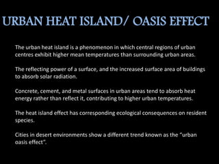 URBAN HEAT ISLAND/ OASIS EFFECT
The urban heat island is a phenomenon in which central regions of urban
centres exhibit higher mean temperatures than surrounding urban areas.
The reflecting power of a surface, and the increased surface area of buildings
to absorb solar radiation.
Concrete, cement, and metal surfaces in urban areas tend to absorb heat
energy rather than reflect it, contributing to higher urban temperatures.
The heat island effect has corresponding ecological consequences on resident
species.
Cities in desert environments show a different trend known as the “urban
oasis effect”.
 