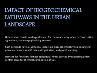 IMPACT OF BIOGEOCHEMICAL
PATHWAYS IN THE URBAN
LANDSCAPE
Urbanization results in a large demand for chemical use by industry, construction,
agriculture, and energy providing services.
Such demands have a substantial impact on biogeochemical cycles, resulting in
phenomena such as acid rain, eutrophication, and global warming.
Demand for fertilizers to meet agricultural needs exerted by expanding urban
centres can alter chemical composition of soil.
 