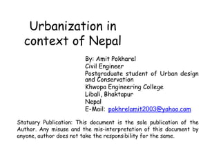 Urbanization in
context of Nepal
By: Amit Pokharel
Civil Engineer
Postgraduate student of Urban design
and Conservation
Khwopa Engineering College
Libali, Bhaktapur
Nepal
E-Mail: pokhrelamit2003@yahoo.com
Statuary Publication: This document is the sole publication of the
Author. Any misuse and the mis-interpretation of this document by
anyone, author does not take the responsibility for the same.
 