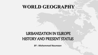 WORLD GEOGRAPHY
URBANIZATION IN EUROPE
HISTORY AND PRESENT STATUS
BY : Mohammad Naumaan
 