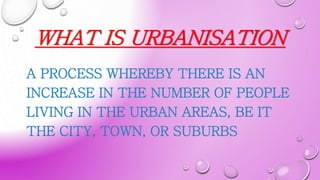 WHAT IS URBANISATION
A PROCESS WHEREBY THERE IS AN
INCREASE IN THE NUMBER OF PEOPLE
LIVING IN THE URBAN AREAS, BE IT
THE CITY, TOWN, OR SUBURBS
 