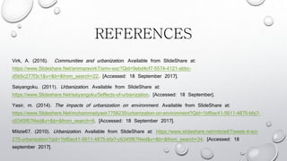 REFERENCES
Virk, A. (2016). Communities and urbanization. Available from ݺߣShare at:
/ammaravirk7/amv-soc?Qid=9ebd4cf7-5574-4121-abbc-
d5b5c277f3c1&v=&b=&from_search=22. [Accessed: 18 September 2017].
Saiyangoku. (2011). Urbanization. Available from ݺߣShare at:
/saiyangoku/5effects-of-urbanization. [Accessed: 18 September].
Yasir, m. (2014). The impacts of urbanization on environment. Available from ݺߣShare at:
/muhammadyasir7758235/urbanization-on-environment?Qid=1bf6ac41-5611-4875-bfa7-
c6345f87f4ed&v=&b=&from_search=8. [Accessed: 18 September 2017].
Mitzie67. (2010). Urbanization. Available from ݺߣShare at: /mitzie67/week-4-sci-
275-urbanization?qid=1bf6ac41-5611-4875-bfa7-c6345f87f4ed&v=&b=&from_search=34. [Accessed: 18
september 2017].
 