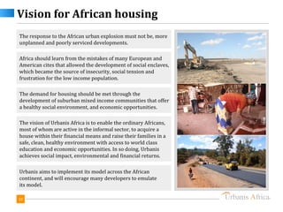 Vision for African housing
The response to the African urban explosion must not be, more
unplanned and poorly serviced developments.

Africa should learn from the mistakes of many European and
American cites that allowed the development of social enclaves,
which became the source of insecurity, social tension and
frustration for the low income population.

The demand for housing should be met through the
development of suburban mixed income communities that offer
a healthy social environment, and economic opportunities.

The vision of Urbanis Africa is to enable the ordinary Africans,
most of whom are active in the informal sector, to acquire a
house within their financial means and raise their families in a
safe, clean, healthy environment with access to world class
education and economic opportunities. In so doing, Urbanis
achieves social impact, environmental and financial returns.

Urbanis aims to implement its model across the African
continent, and will encourage many developers to emulate
its model.

10
 
