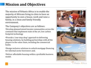 Mission and Objectives
The mission of Urbanis Africa is to enable the
majority of Africans living in cities to have an
opportunity to own a house, work and raise a
family, in a clean and family-friendly
environment.
The Company’s objectives are as follows:
•Develop planned mixed income communities across the
continent that implement state of the art, low carbon
footprint technology
•Provide a ‘one-stop shop’ approach to delivering
housing solutions, by building partnerships with all the
players in the value chain, including the commercial
banks.
•Design inclusive solutions to unlock mortgage financing
for informal sector borrowers and;
•Deliver affordable housing within a profitable business
model.


11
 