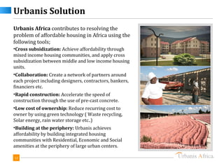 Urbanis Solution
Urbanis Africa contributes to resolving the
problem of affordable housing in Africa using the
following tools;
•Cross subsidization: Achieve affordability through
mixed income housing communities, and apply cross
subsidization between middle and low income housing
units.
•Collaboration: Create a network of partners around
each project including designers, contractors, bankers,
financiers etc.
•Rapid construction: Accelerate the speed of
construction through the use of pre-cast concrete.
•Low cost of ownership: Reduce recurring cost to
owner by using green technology ( Waste recycling,
Solar energy, rain water storage etc..)
•Building at the periphery: Urbanis achieves
affordability by building integrated housing
communities with Residential, Economic and Social
amenities at the periphery of large urban centers.

12
 