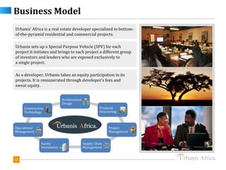 Business Model
Urbanis’ Africa is a real estate developer specialized in bottom-
of-the-pyramid residential and commercial projects.

Urbanis sets up a Special Purpose Vehicle (SPV) for each
project it initiates and brings to each project a different group
of investors and lenders who are exposed exclusively to
a single project.

As a developer, Urbanis takes an equity participation in its
projects. It is remunerated through developer's fees and
sweat equity.


                            Architectural
                            Design
     Construction                                     Financial
     Technology                                       Structuring



Operational                                                 Project
Management                                                  Management


               Equity                       Supply Chain
               Investment                   Management


15
 