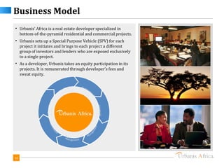 Business Model
• Urbanis’ Africa is a real estate developer specialized in
  bottom-of-the-pyramid residential and commercial projects.
• Urbanis sets up a Special Purpose Vehicle (SPV) for each
  project it initiates and brings to each project a different
  group of investors and lenders who are exposed exclusively
  to a single project.
• As a developer, Urbanis takes an equity participation in its
  projects. It is remunerated through developer's fees and
  sweat equity.




16
 