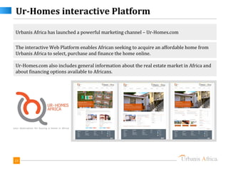 Ur-Homes interactive Platform

Urbanis Africa has launched a powerful marketing channel – Ur-Homes.com

The interactive Web Platform enables African seeking to acquire an affordable home from
Urbanis Africa to select, purchase and finance the home online.

Ur-Homes.com also includes general information about the real estate market in Africa and
about financing options available to Africans.




23
 