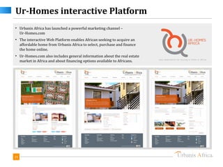 Ur-Homes interactive Platform
• Urbanis Africa has launched a powerful marketing channel –
  Ur-Homes.com
• The interactive Web Platform enables African seeking to acquire an
  affordable home from Urbanis Africa to select, purchase and finance
  the home online.
• Ur-Homes.com also includes general information about the real estate
  market in Africa and about financing options available to Africans.




24
 