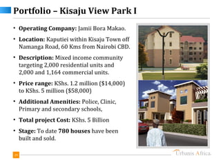 Portfolio – Kisaju View Park I
• Operating Company: Jamii Bora Makao.
• Location: Kaputiei within Kisaju Town off
  Namanga Road, 60 Kms from Nairobi CBD.
• Description: Mixed income community
  targeting 2,000 residential units and
  2,000 and 1,164 commercial units.
• Price range: KShs. 1.2 million ($14,000)
  to KShs. 5 million ($58,000)
• Additional Amenities: Police, Clinic,
  Primary and secondary schools,
• Total project Cost: KShs. 5 Billion
• Stage: To date 780 houses have been
  built and sold.

29
 