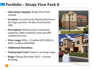Portfolio – Kisaju View Park II
• Operating Company: Kisaju View Park
  Limited
• Location: Located on the Pipeline Road near
  the Isigna junction. 50 Kms from Nairobi
  CBD.
• Description: Mixed income community
  targeting 1,000 residential units and 200
  commercial units.
• Price range: KShs. 1.5 million ($15,000) to
  KShs. 5 million ($58,000)
• Additional Amenities:
• Total project Cost: Project is at design stage
• Stage: Closing December 2012 – Ground
  Breaking

30
 
