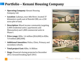 Portfolio – Kenani Housing Company
• Operating Company: Kenani Housing
  Company Ltd.
• Location: Lukenya, near Athi River, located 37
  kilometers south east of Nairobi CBD, on a 230
  acres plot of land.
• Description: Mixed income community targeting
  2,400 residential units ( apartments and
  Maisonettes) and 1,000 commercial units in
  Phase I.
• Price range: KShs. 1.6 million ($16,000) to KShs.
  7.0 million ($82,000)
• Additional Amenities: Police, Clinic, Primary and
  secondary schools,
• Total project Cost: KShs. l 6 Billion
• Stage: Financial closing projected in December
  2012. Ground breaking April 2013.

31
 