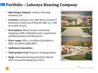 Portfolio – Lukenya Housing Company
• Operating Company: Lukenya Housing
  Company Ltd
• Location: Lukenya, near Athi River, located 37
  kilometers south east of Nairobi CBD, on a 100
  acres plot of land.
• Description: Mixed income community
  targeting 2,400 residential units ( apartments
  and Maisonettes) and Retail area.
• Price range: KShs. 1.6 million ($16,000) to
  KShs. 6.0 million ($82,000)
• Additional Amenities:
• Total project Cost: Project is at design phase.
• Stage: Financial closing projected in March
  2013. Ground breaking June 2013.


32
 